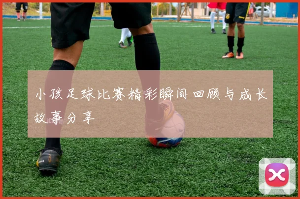 小孩足球比赛精彩瞬间回顾与成长故事分享