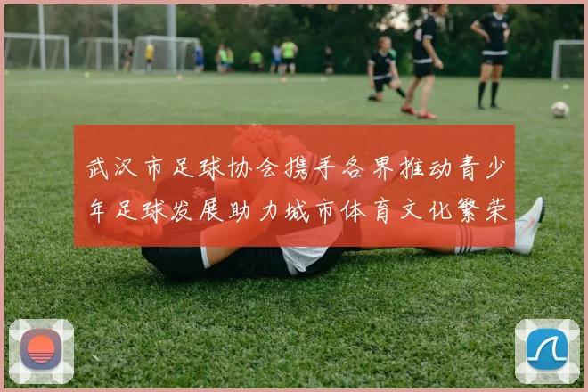 武汉市足球协会携手各界推动青少年足球发展助力城市体育文化繁荣