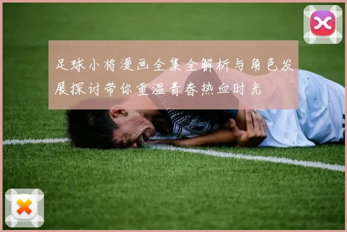 足球小将漫画全集全解析与角色发展探讨带你重温青春热血时光