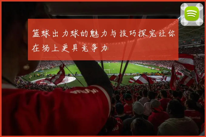 篮球出力球的魅力与技巧探究让你在场上更具竞争力