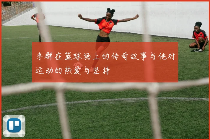 李群在篮球场上的传奇故事与他对运动的热爱与坚持