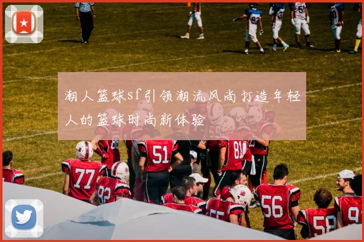 潮人篮球sf引领潮流风尚打造年轻人的篮球时尚新体验