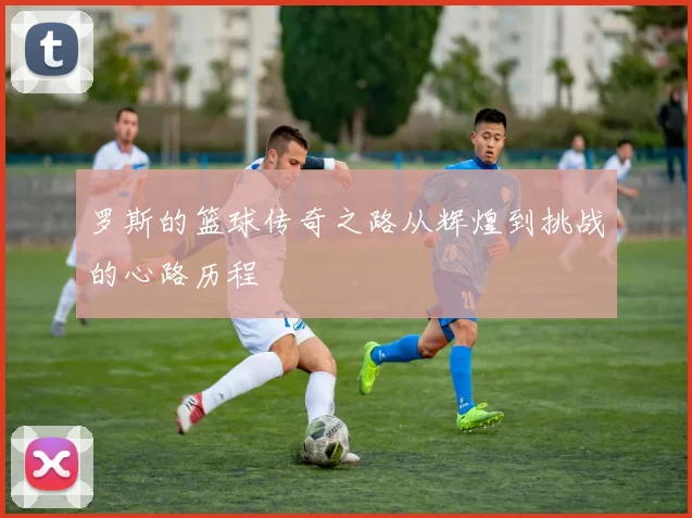 罗斯的篮球传奇之路从辉煌到挑战的心路历程