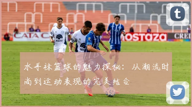 水手袜篮球的魅力探秘：从潮流时尚到运动表现的完美结合