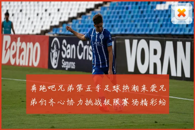 奔跑吧兄弟第五季足球热潮来袭兄弟们齐心协力挑战极限赛场精彩纷呈