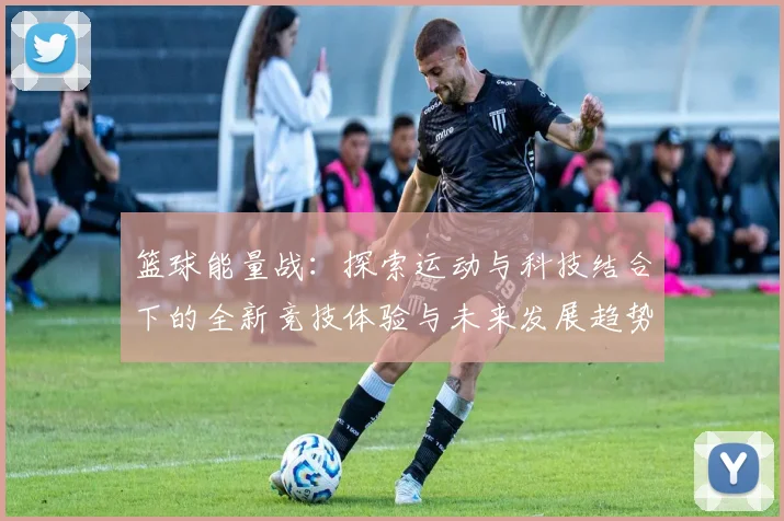 篮球能量战：探索运动与科技结合下的全新竞技体验与未来发展趋势