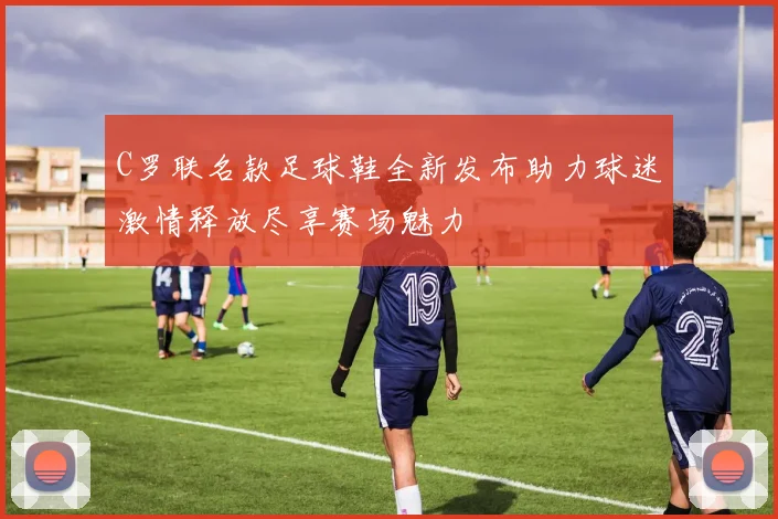 C罗联名款足球鞋全新发布助力球迷激情释放尽享赛场魅力