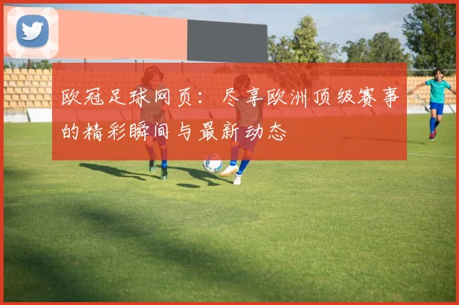 欧冠足球网页：尽享欧洲顶级赛事的精彩瞬间与最新动态