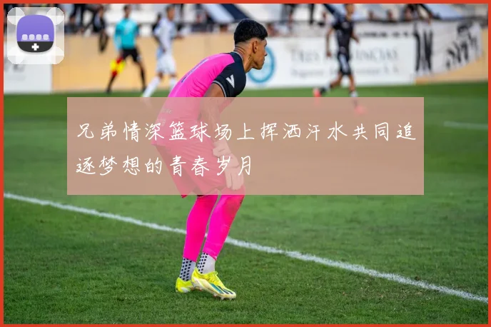 兄弟情深篮球场上挥洒汗水共同追逐梦想的青春岁月