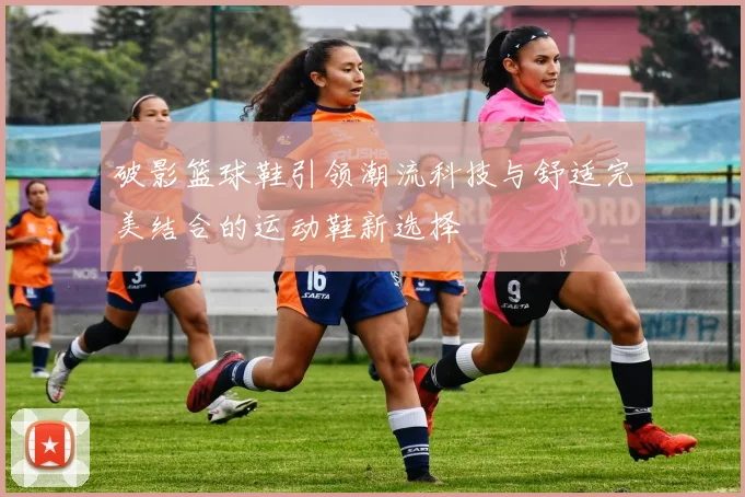 破影篮球鞋引领潮流科技与舒适完美结合的运动鞋新选择