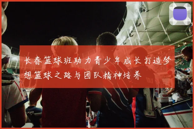 长春篮球班助力青少年成长打造梦想篮球之路与团队精神培养